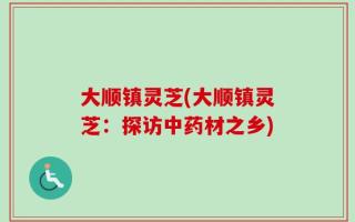 大顺镇灵芝(大顺镇灵芝：探访中药材之乡)