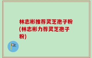 林志彬推荐灵芝孢子粉(林志彬力荐灵芝孢子粉)