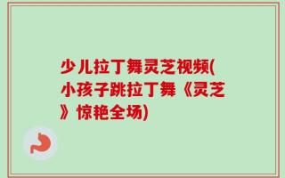 少儿拉丁舞灵芝视频(小孩子跳拉丁舞《灵芝》惊艳全场)
