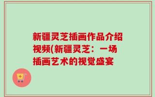 新疆灵芝插画作品介绍视频(新疆灵芝：一场插画艺术的视觉盛宴