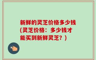 新鲜的灵芝价格多少钱(灵芝价格：多少钱才能买到新鲜灵芝？)