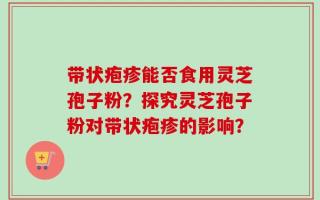 带状疱疹能否食用灵芝孢子粉？探究灵芝孢子粉对带状疱疹的影响？