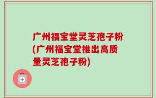 广州福宝堂灵芝孢子粉(广州福宝堂推出高质量灵芝孢子粉)