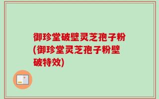 御珍堂破壁灵芝孢子粉(御珍堂灵芝孢子粉壁破特效)
