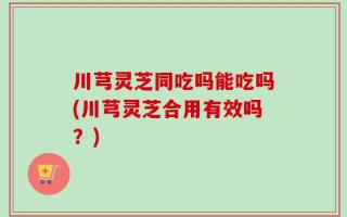 川芎灵芝同吃吗能吃吗(川芎灵芝合用有效吗？)