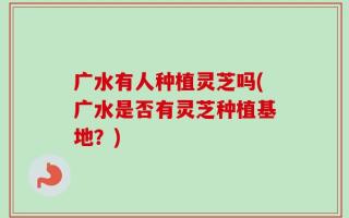 广水有人种植灵芝吗(广水是否有灵芝种植基地？)