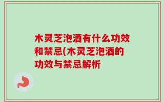 木灵芝泡酒有什么功效和禁忌(木灵芝泡酒的功效与禁忌解析