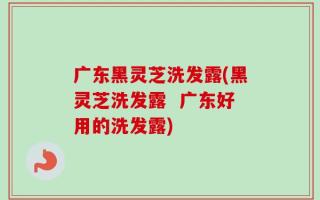 广东黑灵芝洗发露(黑灵芝洗发露  广东好用的洗发露)