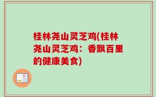 桂林尧山灵芝鸡(桂林尧山灵芝鸡：香飘百里的健康美食)