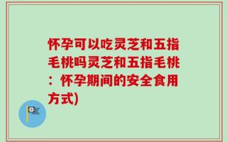 怀孕可以吃灵芝和五指毛桃吗灵芝和五指毛桃：怀孕期间的安全食用方式)