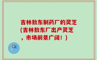 吉林敖东制药厂的灵芝(吉林敖东厂出产灵芝，市场前景广阔！)