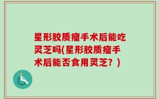 星形胶质瘤手术后能吃灵芝吗(星形胶质瘤手术后能否食用灵芝？)