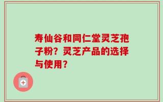 寿仙谷和同仁堂灵芝孢子粉？灵芝产品的选择与使用？