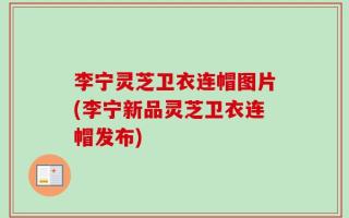 李宁灵芝卫衣连帽图片(李宁新品灵芝卫衣连帽发布)