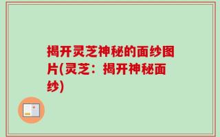 揭开灵芝神秘的面纱图片(灵芝：揭开神秘面纱)