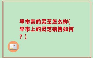 早市卖的灵芝怎么样(早市上的灵芝销售如何？)