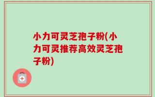 小力可灵芝孢子粉(小力可灵推荐高效灵芝孢子粉)