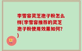 李雪容灵芝孢子粉怎么样(李雪容推荐的灵芝孢子粉使用效果如何？)