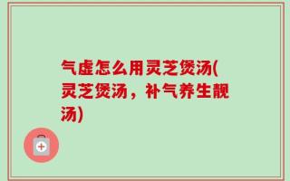 气虚怎么用灵芝煲汤(灵芝煲汤，补气养生靓汤)