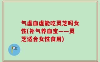气虚血虚能吃灵芝吗女性(补气养血宝——灵芝适合女性食用)