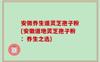 安微养生道灵芝孢子粉(安徽道地灵芝孢子粉：养生之选)