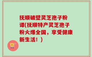 抚顺破壁灵芝孢子粉 谭(抚顺特产灵芝孢子粉火爆全国，享受健康新生活！)
