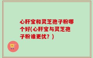 心肝宝和灵芝孢子粉哪个好(心肝宝与灵芝孢子粉谁更优？)