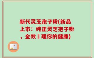 新代灵芝孢子粉(新品上市：纯正灵芝孢子粉，全效護理你的健康)