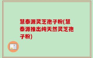 慧泰源灵芝孢子粉(慧泰源推出纯天然灵芝孢子粉)