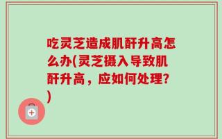 吃灵芝造成肌酐升高怎么办(灵芝摄入导致肌酐升高，应如何处理？)