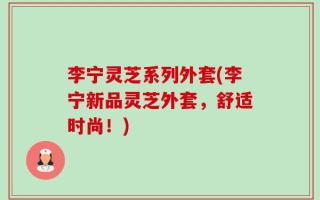 李宁灵芝系列外套(李宁新品灵芝外套，舒适时尚！)
