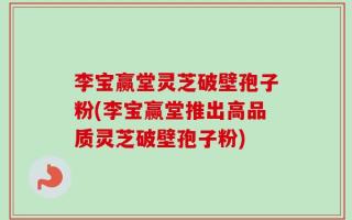 李宝赢堂灵芝破壁孢子粉(李宝赢堂推出高品质灵芝破壁孢子粉)