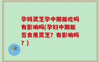 孕妈灵芝孕中期能吃吗有影响吗(孕妇中期能否食用灵芝？有影响吗？)