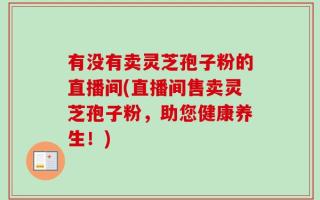 有没有卖灵芝孢子粉的直播间(直播间售卖灵芝孢子粉，助您健康养生！)