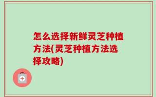 怎么选择新鲜灵芝种植方法(灵芝种植方法选择攻略)