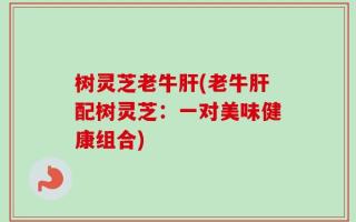 树灵芝老牛肝(老牛肝配树灵芝：一对美味健康组合)