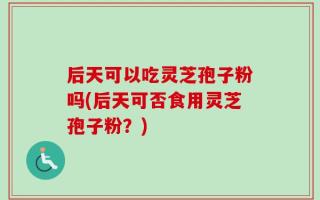 后天可以吃灵芝孢子粉吗(后天可否食用灵芝孢子粉？)