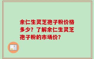 余仁生灵芝孢子粉价格多少？了解余仁生灵芝孢子粉的市场价？