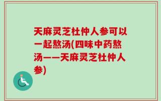 天麻灵芝杜仲人参可以一起熬汤(四味中药熬汤——天麻灵芝杜仲人参)