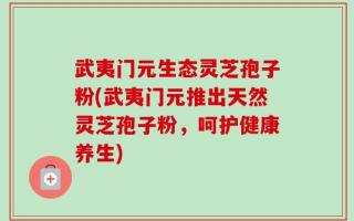 武夷门元生态灵芝孢子粉(武夷门元推出天然灵芝孢子粉，呵护健康养生)