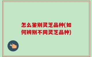 怎么鉴别灵芝品种(如何辨别不同灵芝品种)