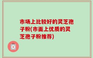 市场上比较好的灵芝孢子粉(市面上优质的灵芝孢子粉推荐)
