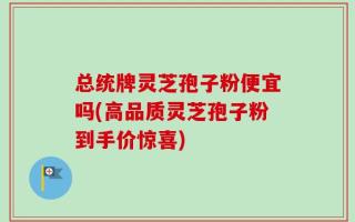 总统牌灵芝孢子粉便宜吗(高品质灵芝孢子粉到手价惊喜)