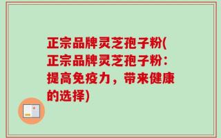 正宗品牌灵芝孢子粉(正宗品牌灵芝孢子粉：提高免疫力，带来健康的选择)