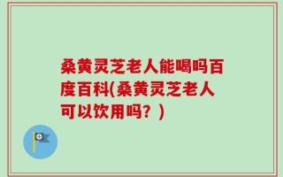桑黄灵芝老人能喝吗百度百科(桑黄灵芝老人可以饮用吗？)