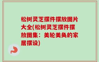松树灵芝摆件摆放图片大全(松树灵芝摆件摆放图集：美轮美奂的家居摆设)