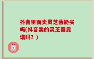 抖音里面卖灵芝菌能买吗(抖音卖的灵芝菌靠谱吗？)