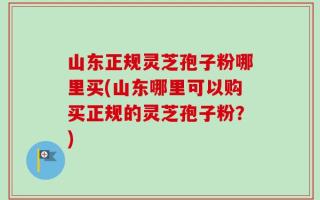 山东正规灵芝孢子粉哪里买(山东哪里可以购买正规的灵芝孢子粉？)