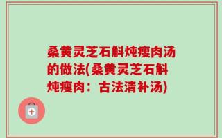 桑黄灵芝石斛炖瘦肉汤的做法(桑黄灵芝石斛炖瘦肉：古法清补汤)