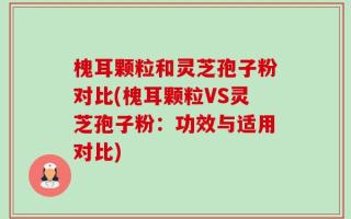 槐耳颗粒和灵芝孢子粉对比(槐耳颗粒VS灵芝孢子粉：功效与适用对比)